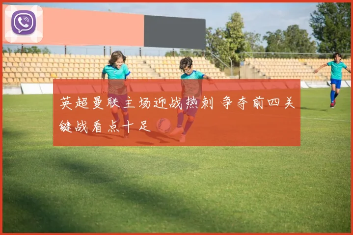 英超曼联主场迎战热刺 争夺前四关键战看点十足