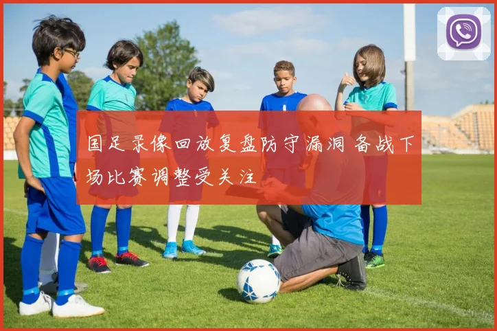 国足录像回放复盘防守漏洞 备战下场比赛调整受关注