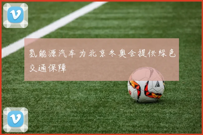 氢能源汽车为北京冬奥会提供绿色交通保障