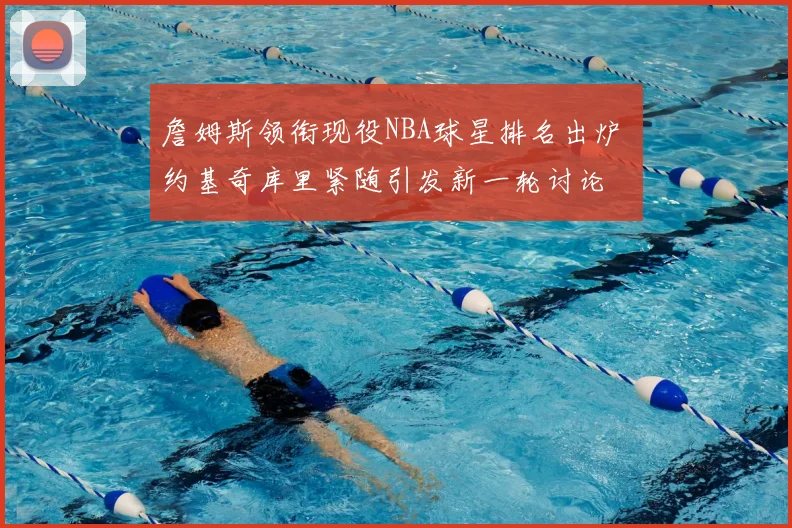 詹姆斯领衔现役NBA球星排名出炉 约基奇库里紧随引发新一轮讨论