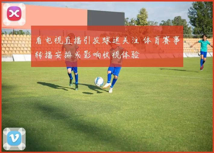 看电视直播引发球迷关注 体育赛事转播安排或影响收视体验