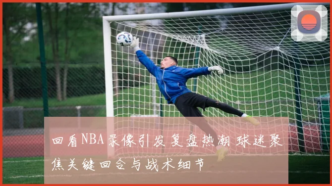 回看NBA录像引发复盘热潮 球迷聚焦关键回合与战术细节