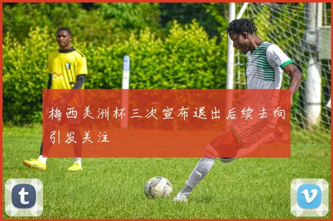 梅西美洲杯三次宣布退出后续去向引发关注