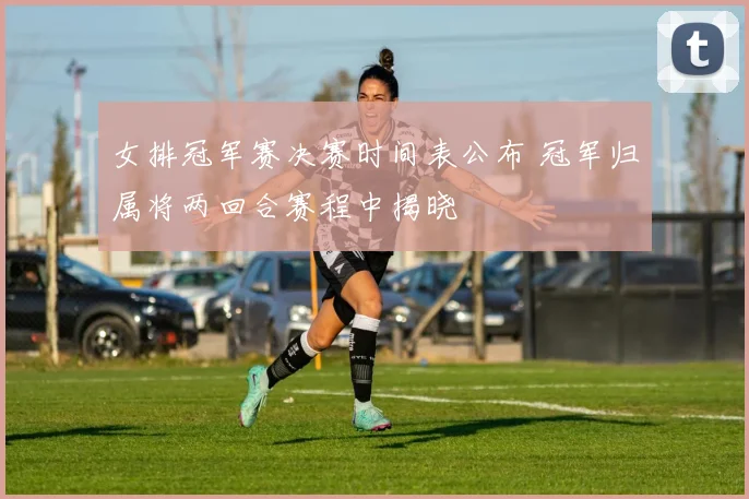 女排冠军赛决赛时间表公布 冠军归属将两回合赛程中揭晓