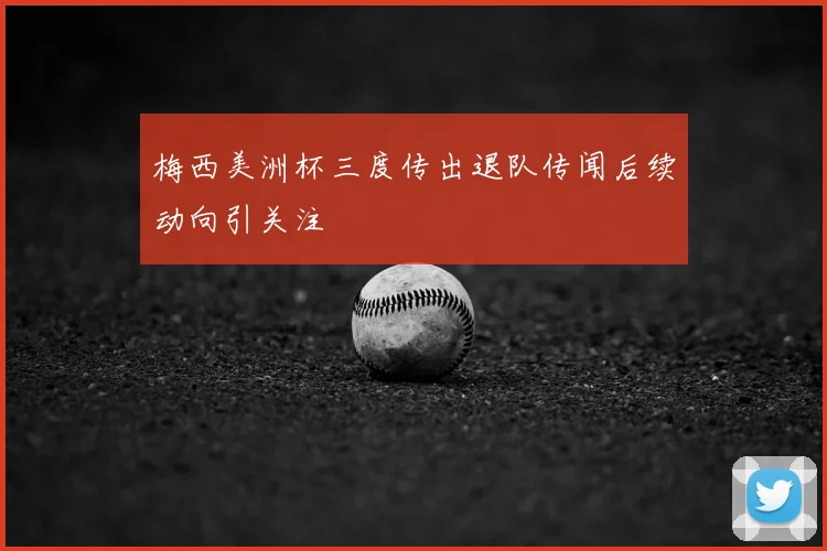 梅西美洲杯三度传出退队传闻后续动向引关注