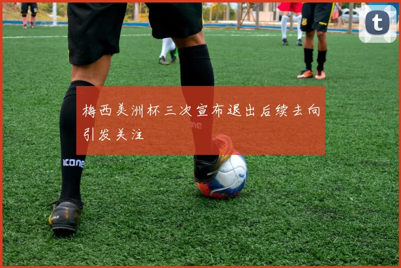 梅西美洲杯三次宣布退出后续去向引发关注