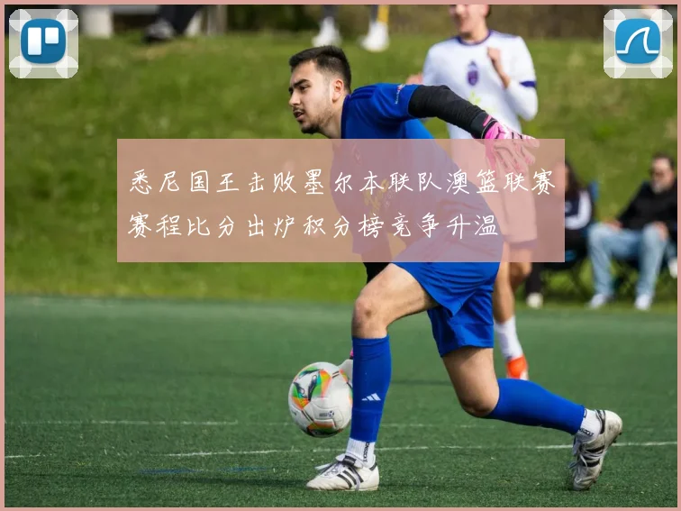 悉尼国王击败墨尔本联队澳篮联赛赛程比分出炉积分榜竞争升温