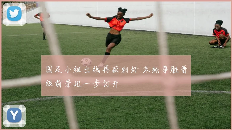 国足小组出线再获利好 末轮争胜晋级前景进一步打开