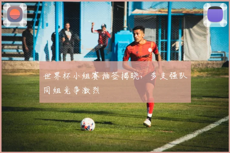 世界杯小组赛抽签揭晓，多支强队同组竞争激烈