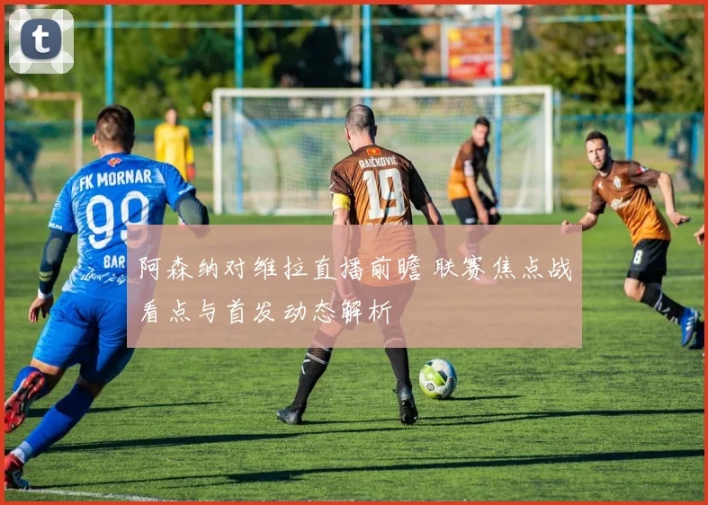 阿森纳对维拉直播前瞻 联赛焦点战看点与首发动态解析