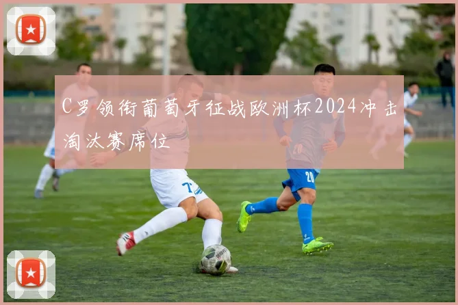C罗领衔葡萄牙征战欧洲杯2024冲击淘汰赛席位