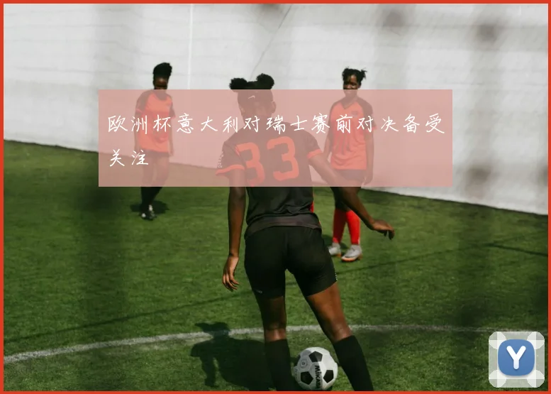欧洲杯意大利对瑞士赛前对决备受关注