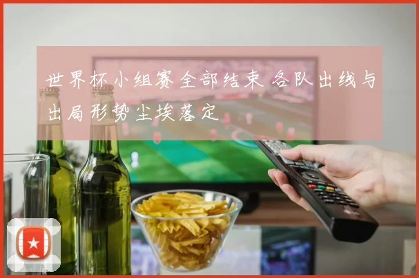 世界杯小组赛全部结束 各队出线与出局形势尘埃落定