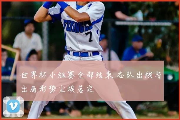 世界杯小组赛全部结束 各队出线与出局形势尘埃落定