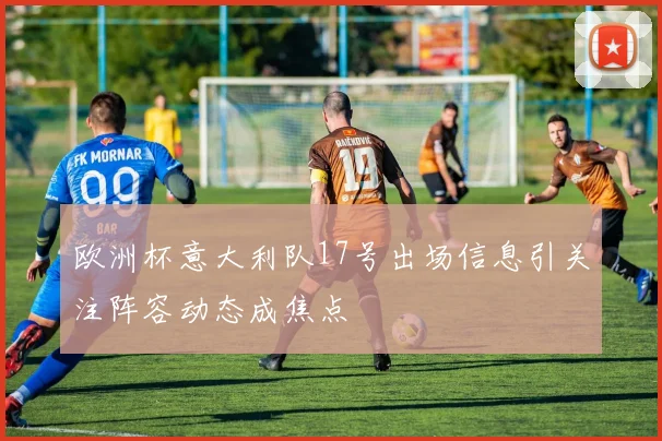 欧洲杯意大利队17号出场信息引关注阵容动态成焦点